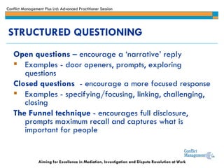 STRUCTURED QUESTIONING Open questions  – encourage a ‘narrative’ reply  Examples - door openers, prompts, exploring questions Closed questions   - encourage a more focused response Examples - specifying/focusing, linking, challenging, closing  The Funnel technique  - encourages full disclosure, prompts maximum recall and captures what is important for people 
