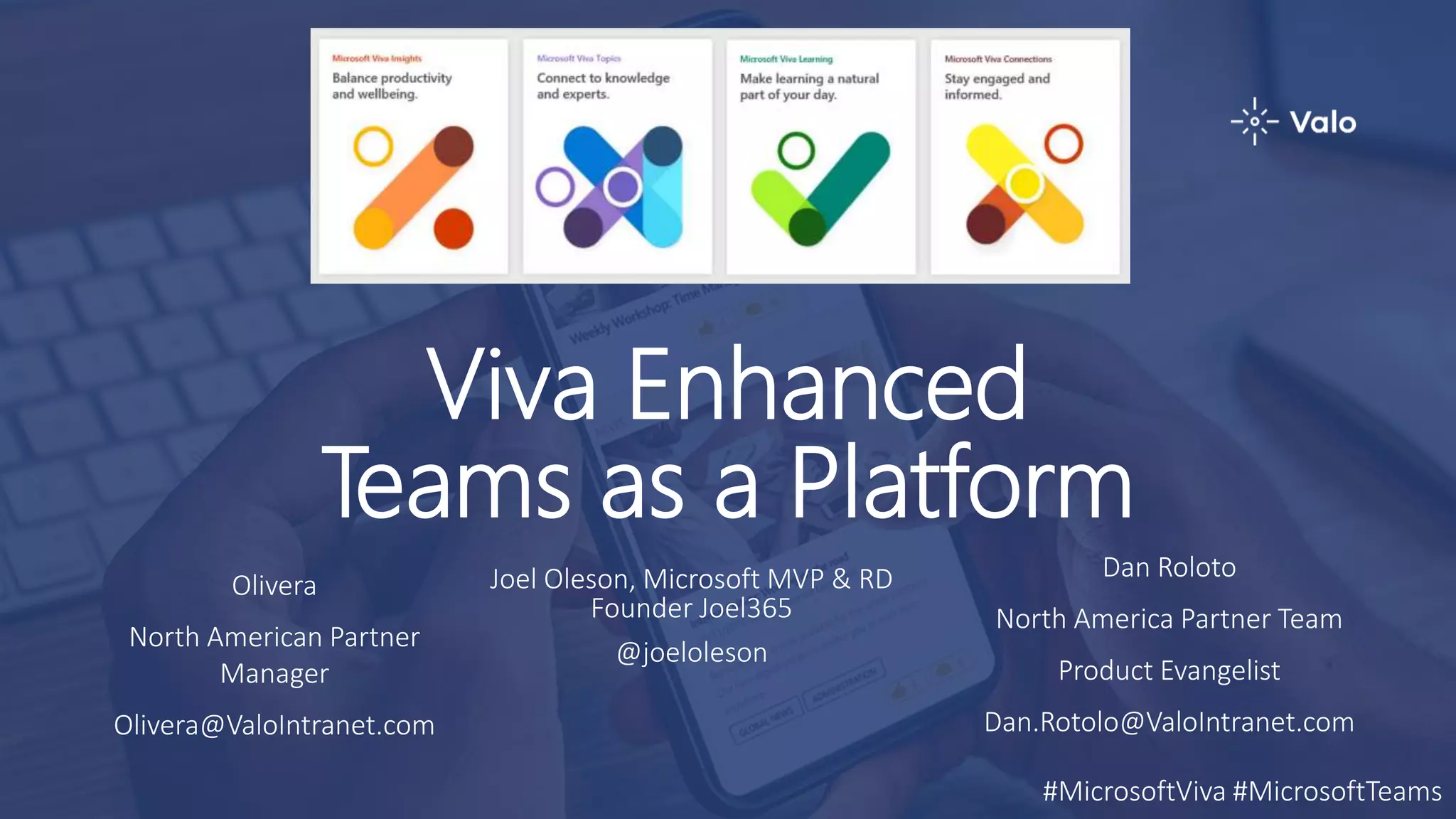 Viva Enhanced
Teams as a Platform
Joel Oleson, Microsoft MVP & RD
Founder Joel365
@joeloleson
Olivera
North American Partner
Manager
Olivera@ValoIntranet.com
Dan Roloto
North America Partner Team
Product Evangelist
Dan.Rotolo@ValoIntranet.com
#MicrosoftViva #MicrosoftTeams
 
