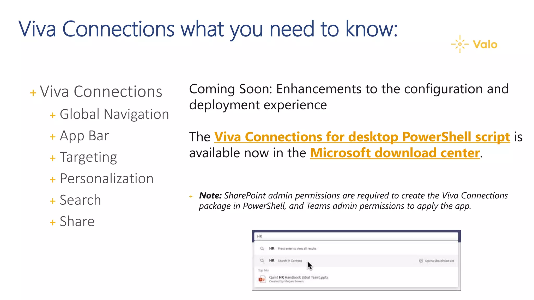Viva Connections what you need to know:
Coming Soon: Enhancements to the configuration and
deployment experience
The Viva Connections for desktop PowerShell script is
available now in the Microsoft download center.
+ Note: SharePoint admin permissions are required to create the Viva Connections
package in PowerShell, and Teams admin permissions to apply the app.
+ Viva Connections
+ Global Navigation
+ App Bar
+ Targeting
+ Personalization
+ Search
+ Share
 