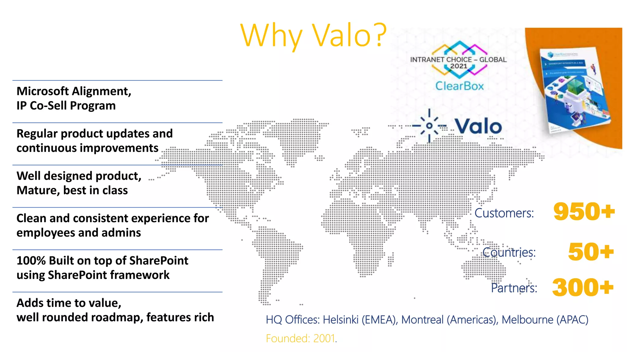 Why Valo?
Customers:
Countries:
Partners:
HQ Offices: Helsinki (EMEA), Montreal (Americas), Melbourne (APAC)
Founded: 2001.
950+
50+
300+
Microsoft Alignment,
IP Co-Sell Program
Regular product updates and
continuous improvements
Well designed product,
Mature, best in class
Clean and consistent experience for
employees and admins
100% Built on top of SharePoint
using SharePoint framework
Adds time to value,
well rounded roadmap, features rich
 