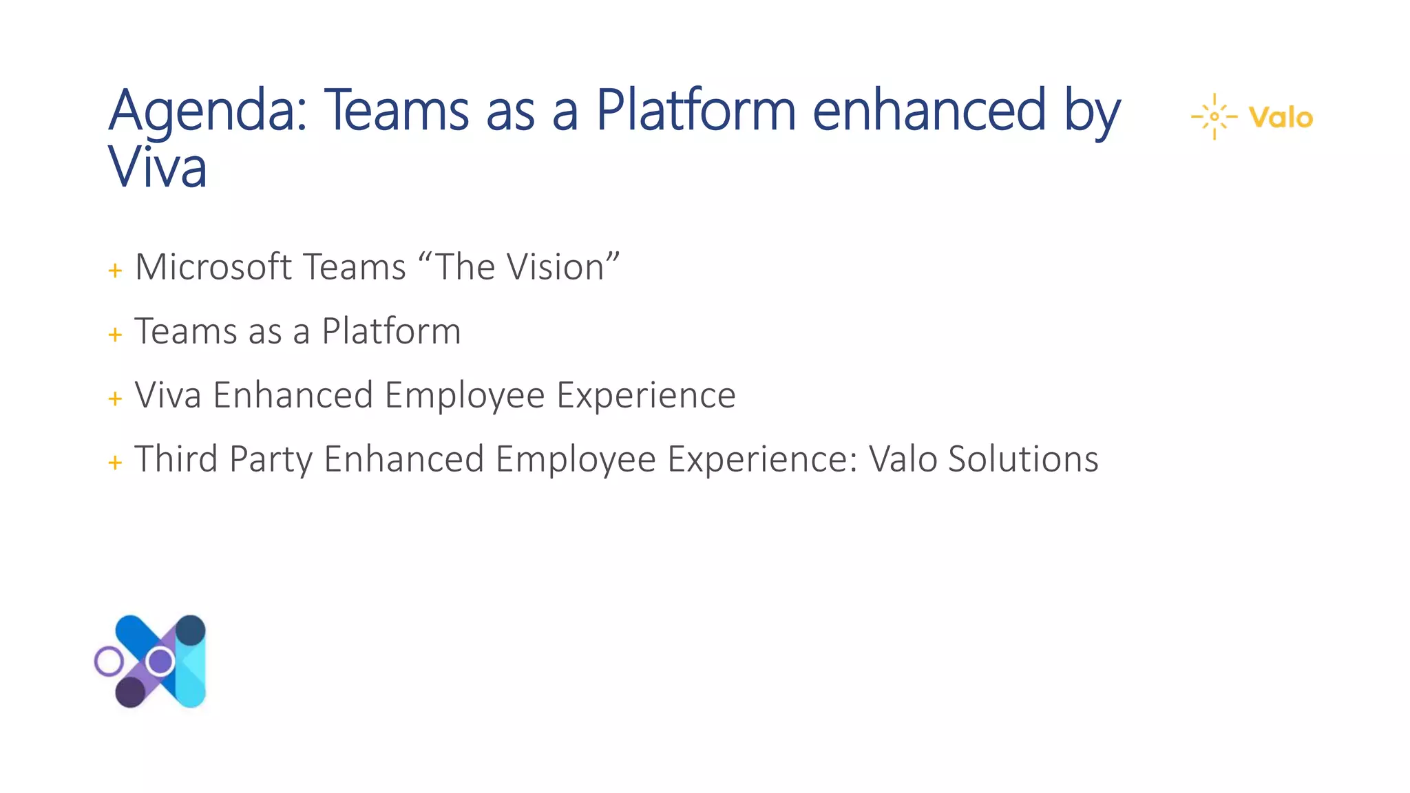 Agenda: Teams as a Platform enhanced by
Viva
+ Microsoft Teams “The Vision”
+ Teams as a Platform
+ Viva Enhanced Employee Experience
+ Third Party Enhanced Employee Experience: Valo Solutions
 