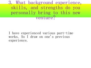 3. What background experience,
 skills, and strengths do you
 personally bring to this new
           venture?

I have experienced various part-time
works. So I draw on one's previous
experience.
 
