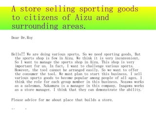 A store selling sporting goods
to citizens of Aizu and
surrounding areas.
Dear Dr.Roy



Hello!! We are doing various sports. So we need sporting goods. But
  the sports shop is few in Aizu. We think it is very inconvenient.
  So I want to manage the sports shop in Aizu. This shop is very
  important for us. In fact, I want to challenge various sports.
  However, the tool cannot be arranged easily. So we want to offer
  the consumer the tool. We must plan to start this business. I sell
  various sports goods to become popular among people of all ages. I
  think the role for each group member in this business. Nozawa works
  as a salesman. Nakamura is a manager in this company. Inagawa works
  as a store manager. I think that they can demonstrate the ability.

Please advice for me about place that builds a store.

Sincerely,
 