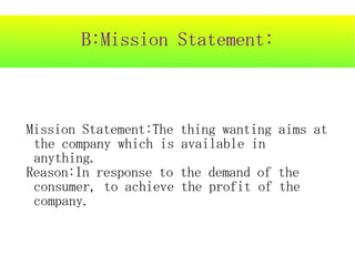 B:Mission Statement:



Mission Statement:The   thing wanting aims at
 the company which is   available in
 anything.
Reason:In response to   the demand of the
 consumer, to achieve   the profit of the
 company.
 