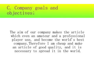 C. Company goals and
objectives;


 The aim of our company makes the article
  which even an amateur and a professional
   player use, and become the world's best
    company.Therefore I am cheap and make
   an article of good quality, and it is
    necessary to spread it in the world.
 