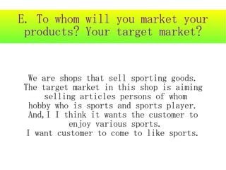 E. To whom will you market your
 products? Your target market?


 We are shops that sell sporting goods.
The target market in this shop is aiming
     selling articles persons of whom
 hobby who is sports and sports player.
 And,I I think it wants the customer to
           enjoy various sports.
I want customer to come to like sports.
 