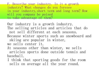 F. Describe your industry. Is it a growth
industry? What changes do you foresee
in your industry,short term and long term? How
will you company be poised
to take advantage of them?
Our industry is a growth industry.
The selling articles and articles that do
 not sell different at each seasons.
Because winter sports such as snowboard and
 skiing are popular in winter,
we sells center it.
At seasons other than winter, we sells
 articles sports done outside tennis and
baseball.
I think that sporting goods for the room
 sells on average all the year round.
 
