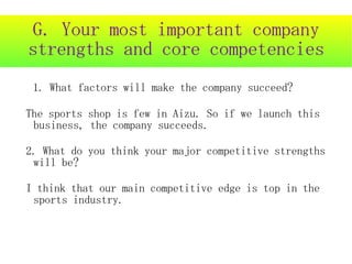 G. Your most important company
strengths and core competencies
 1. What factors will make the company succeed?

The sports shop is few in Aizu. So if we launch this
 business, the company succeeds.

2. What do you think your major competitive strengths
 will be?

I think that our main competitive edge is top in the
 sports industry.
 