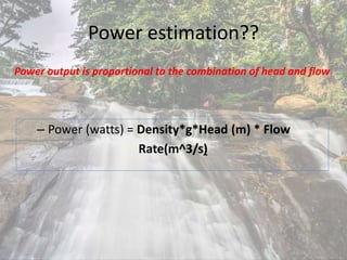 Power estimation??
– Power (watts) = Density*g*Head (m) * Flow
Rate(m^3/s)
Power output is proportional to the combination of head and flow
 