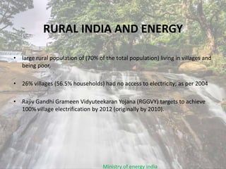 RURAL INDIA AND ENERGY
• large rural population of (70% of the total population) living in villages and
being poor,
• 26% villages (56.5% households) had no access to electricity; as per 2004
• Rajiv Gandhi Grameen Vidyuteekaran Yojana (RGGVY) targets to achieve
100% village electrification by 2012 (originally by 2010).
Ministry of energy india
 