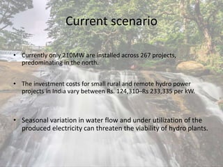 Current scenario
• Currently only 210MW are installed across 267 projects,
predominating in the north.
• The investment costs for small rural and remote hydro power
projects in India vary between Rs. 124,310–Rs 233,335 per kW.
• Seasonal variation in water flow and under utilization of the
produced electricity can threaten the viability of hydro plants.
 