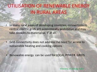 UTILISATION OF RENEWABLE ENERGY
IN RURAL AREAS
• In many rural areas of developing countries, connections to
central electric grids are economically prohibitive and may
take decades to materialise, if at all.
• Grid connectivity does not address the need for access to
sustainable heating and cooking options
• Renewable energy can be used for LOCAL POWER GRIDS
Ministry of energy india
 