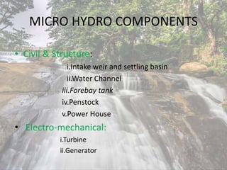 MICRO HYDRO COMPONENTS
• Civil & Structure:
i.Intake weir and settling basin
ii.Water Channel
iii.Forebay tank
iv.Penstock
v.Power House
• Electro-mechanical:
i.Turbine
ii.Generator
 