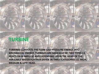 TURBINES CONVERTS THE FLOW AND PRESSURE ENERGY INTO
MECHANICAL ENERGY. TURBINES ARE BASICALLY OF TWO TYPES I.E.
REACTION & IMPULSE AND DEPENDING UPON THE HEAD OF THE
AVAILABLE WATER FURTHER DIVIDE IN THREE CATEGORIES I.E. HIGH,
MEDIUM & LOW HEAD.
TURBINE
 