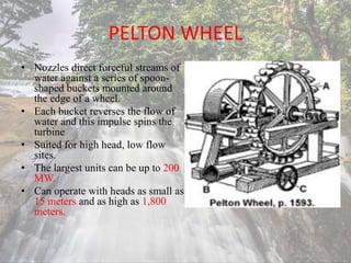 PELTON WHEEL
• Nozzles direct forceful streams of
water against a series of spoon-
shaped buckets mounted around
the edge of a wheel.
• Each bucket reverses the flow of
water and this impulse spins the
turbine
• Suited for high head, low flow
sites.
• The largest units can be up to 200
MW.
• Can operate with heads as small as
15 meters and as high as 1,800
meters.
 
