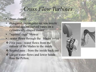 Cross Flow Turbines
• drum-shaped
• elongated, rectangular-section nozzle
directed against curved vanes on a
cylindrically shaped runner
• “squirrel cage” blower
• water flows through the blades twice
 First pass : water flows from the
outside of the blades to the inside
 Second pass : from the inside back out
 Larger water flows and lower heads
than the Pelton.
 