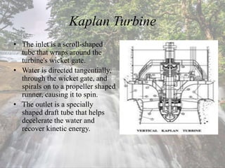Kaplan Turbine
• The inlet is a scroll-shaped
tube that wraps around the
turbine's wicket gate.
• Water is directed tangentially,
through the wicket gate, and
spirals on to a propeller shaped
runner, causing it to spin.
• The outlet is a specially
shaped draft tube that helps
decelerate the water and
recover kinetic energy.
 