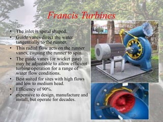 Francis Turbines
• The inlet is spiral shaped.
• Guide vanes direct the water
tangentially to the runner.
• This radial flow acts on the runner
vanes, causing the runner to spin.
• The guide vanes (or wicket gate)
may be adjustable to allow efficient
turbine operation for a range of
water flow conditions.
• Best suited for sites with high flows
and low to medium head.
• Efficiency of 90%.
• expensive to design, manufacture and
install, but operate for decades.
 