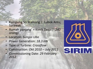 • Kampung Sri Stamang 2, Lubok Antu,
Sarawak
• Rumah panjang’ + Klinik Desa (~ 240
orang)
• Location: Sungai Ubo
• Power Generation: 18.3 kW
• Type of Turbine: Crossflow
• Construction: Okt 2010 – July 2011
• Commissioning Date: 29 February
2012
 
