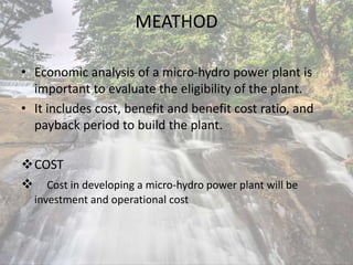 MEATHOD
• Economic analysis of a micro-hydro power plant is
important to evaluate the eligibility of the plant.
• It includes cost, benefit and benefit cost ratio, and
payback period to build the plant.
COST
 Cost in developing a micro-hydro power plant will be
investment and operational cost
 