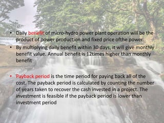 • Daily benefit of micro-hydro power plant operation will be the
product of power production and fixed price ofthe power.
• By multiplying daily benefit within 30 days, it will give monthly
benefit value. Annual benefit is 12times higher than monthly
benefit
• Payback period is the time period for paying back all of the
cost. The payback period is calculated by counting the number
of years taken to recover the cash invested in a project. The
investment is feasible if the payback period is lower than
investment period
 