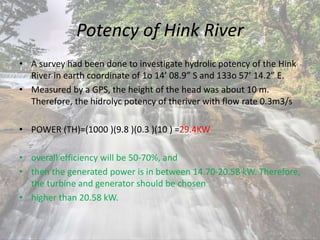 Potency of Hink River
• A survey had been done to investigate hydrolic potency of the Hink
River in earth coordinate of 1o 14’ 08.9” S and 133o 57’ 14.2” E.
• Measured by a GPS, the height of the head was about 10 m.
Therefore, the hidrolyc potency of theriver with flow rate 0.3m3/s
• POWER (TH)=(1000 )(9.8 )(0.3 )(10 ) =29.4KW
• overall efficiency will be 50-70%, and
• then the generated power is in between 14.70-20.58 kW. Therefore,
the turbine and generator should be chosen
• higher than 20.58 kW.
 
