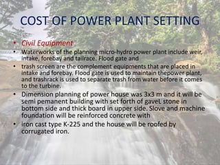COST OF POWER PLANT SETTING
• Civil Equipment
• Waterworks of the planning micro-hydro power plant include weir,
intake, forebay and tailrace. Flood gate and
• trash screen are the complement equipments that are placed in
intake and forebay. Flood gate is used to maintain thepower plant,
and trashrack is used to separate trash from water before it comes
to the turbine.
• Dimension planning of power house was 3x3 m and it will be
semi pemanent building with set forth of gaveL stone in
bottom side and thick board in upper side. Slove and machine
foundation will be reinforced concrete with
• iron cast type K-225 and the house will be roofed by
corrugated iron.
 