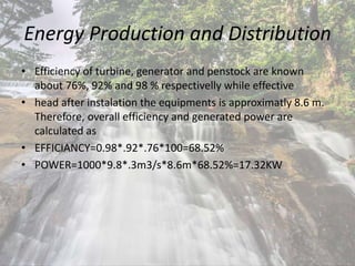 Energy Production and Distribution
• Efficiency of turbine, generator and penstock are known
about 76%, 92% and 98 % respectivelly while effective
• head after instalation the equipments is approximatly 8.6 m.
Therefore, overall efficiency and generated power are
calculated as
• EFFICIANCY=0.98*.92*.76*100=68.52%
• POWER=1000*9.8*.3m3/s*8.6m*68.52%=17.32KW
 