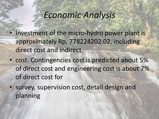 Economic Analysis
• Investment of the micro-hydro power plant is
approximately Rp. 778224202.02, including
direct cost and indirect
• cost. Contingencies cost is predicted about 5%
of direct cost and engineering cost is about 7%
of direct cost for
• survey, supervision cost, detail design and
planning
 