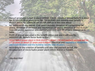 • Annual generator output is about 149644.8 kWh; therefore annual benefit is about
Rp. 92543126.40 at powerprice Rp. 720.00/kWh and monthly load benefit is
chosen about Rp. 32000.00 per month kWh or in this case about
• Rp. 5468160.00 per month. Cost which includes deviation of civil building (30
years), deviation of electrical and mechanical (25 years), deviation of distribution
lines (30 years), operation and maintenance cost, and 3% of bank interest as in
table
• Profit of annual operation is the benefit minus cost and it will cost Rp.
44933537.85. Benefit factor build by the
• micro-hydro power plant in Hink district is about 1.94 and payback periode will be
17.32 years or about 17 years and 4 month. Electrical and mechanical equipment
can reach 25 years and the building can life until 30 years.
• According to the criterion of benefit cost ratio and payback period, the
development of micro-hydro power plant inHink district is feasible.
• 1Rp=Rs0.0047
 
