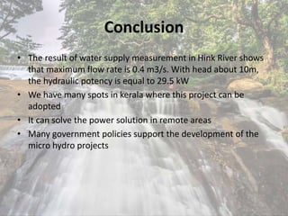 Conclusion
• The result of water supply measurement in Hink River shows
that maximum flow rate is 0.4 m3/s. With head about 10m,
the hydraulic potency is equal to 29.5 kW
• We have many spots in kerala where this project can be
adopted
• It can solve the power solution in remote areas
• Many government policies support the development of the
micro hydro projects
 