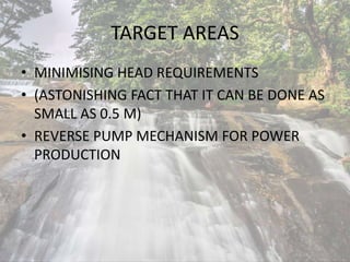 TARGET AREAS
• MINIMISING HEAD REQUIREMENTS
• (ASTONISHING FACT THAT IT CAN BE DONE AS
SMALL AS 0.5 M)
• REVERSE PUMP MECHANISM FOR POWER
PRODUCTION
 