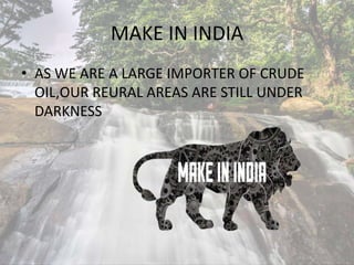 MAKE IN INDIA
• AS WE ARE A LARGE IMPORTER OF CRUDE
OIL,OUR REURAL AREAS ARE STILL UNDER
DARKNESS
 