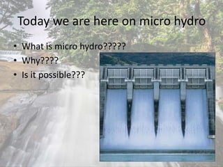 Today we are here on micro hydro
• What is micro hydro?????
• Why????
• Is it possible???
 