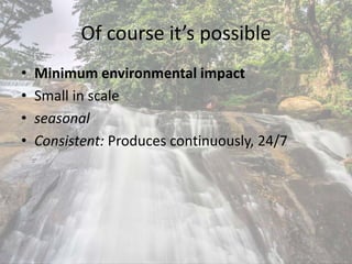Of course it’s possible
• Minimum environmental impact
• Small in scale
• seasonal
• Consistent: Produces continuously, 24/7
 