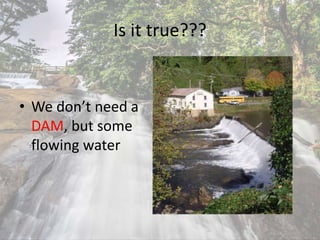 Is it true???
• We don’t need a
DAM, but some
flowing water
 