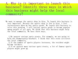 A. Why is it important to launch this
business? Identify three ways in which
this business might help the local
community?
We want to manage the sports shop in Aizu. To launch this business is
  very important. Because the sports shop is few in Aizu. I feel
  inconvenience when we buy sports goods. We launch this business to
  solve this problem. I sell various sports goods to become popular
  among people of all ages. We think that this business might help
  the local community. We have three ways.

  1.We sponsor various spots events. For example, we are going to
 hold the Championship baseball. I think that this event activates
 the local community.
  2.If the number of sports players increases, the resident might
 become intimate.
  3.If we sponsor many various spots events, a lot of famous sports
 players might grow up.
 