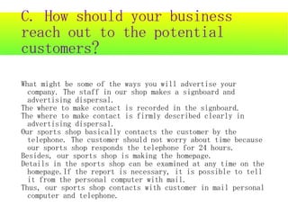 C. How should your business
reach out to the potential
customers?

What might be some of the ways you will advertise your
  company. The staff in our shop makes a signboard and
  advertising dispersal.
The where to make contact is recorded in the signboard.
The where to make contact is firmly described clearly in
  advertising dispersal.
Our sports shop basically contacts the customer by the
  telephone. The customer should not worry about time because
  our sports shop responds the telephone for 24 hours.
Besides, our sports shop is making the homepage.
Details in the sports shop can be examined at any time on the
  homepage.If the report is necessary, it is possible to tell
  it from the personal computer with mail.
Thus, our sports shop contacts with customer in mail personal
  computer and telephone.
 