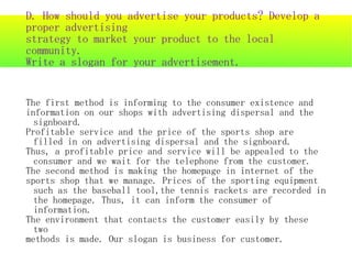 D. How should you advertise your products? Develop a
proper advertising
strategy to market your product to the local
community.
Write a slogan for your advertisement.


The first method is informing to the consumer existence and
information on our shops with advertising dispersal and the
  signboard.
Profitable service and the price of the sports shop are
  filled in on advertising dispersal and the signboard.
Thus, a profitable price and service will be appealed to the
  consumer and we wait for the telephone from the customer.
The second method is making the homepage in internet of the
sports shop that we manage. Prices of the sporting equipment
  such as the baseball tool,the tennis rackets are recorded in
  the homepage. Thus, it can inform the consumer of
  information.
The environment that contacts the customer easily by these
  two
methods is made. Our slogan is business for customer.
 