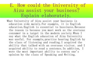 E. How could the University of
   Aizu assist your business?
      Explain elaborately.
What University of Aizu assist your business is
 education side mainly.For example, it is English
 education.English is essential to bussiness.Because
 the reason is because you must work as the overseas
 consumer in a target in the modern society.When I
 say what the English education of Aizu University
 was useful. For example,practice hearing English by
 the class of listening and reading.I acquired the
 ability that talked with an overseas visitor. and I
 acquired ability to read a sentence.In addition, I
 wore the most important ability to convey one's
 opinion by the class of Speaking and Writing.
 