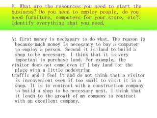 F. What are the resources you need to start the
business? Do you need to employ people, do you
need furniture, computers for your store, etc?.
Identify everything that you need.

At first money is necessary to do what. The reason is
 because much money is necessary to buy a computer
 to employ a person. Second it is land to build a
 shop to be necessary. I think that it is very
 important to purchase land. For example, the
visitor does not come even if I buy land for the
 place with a little pedestrian
traffic and I feel it and do not think that a visitor
 is inconvenient even if too small to visit it in a
 shop. It is to contract with a construction company
 to build a shop to be necessary next. I think that
 it leads to the growth of my company to contract
 with an excellent company.
 