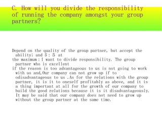 C. How will you divide the responsibility
of running the company amongst your group
partners?



Depend on the quality of the group partner, but accept the
  ability; and 5：５ at
the maximum：I want to divide responsibility. The group
  partner who is excellent
if the reason is too advantageous to us is not going to work
  with us and,Our company can not grow up if to
  odisadvantageous to us .As for the relations with the group
  partner, it is it to oneself profitably as above, and it is
  a thing important at all for the growth of our company to
  build the good relations because it is it disadvantageously.
  It may be said that our company does not need to grow up
  without the group partner at the same time.
 