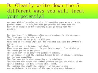 D. Clearly write down the 5
different ways you will treat
your potential
customer with after-sales service. If something goes wrong with the
product after it is sold,how will you provide customer service
Provide an example of how something might go wrong with the
product.

Our shop does five different after-sales services for the customer.
The first service is point card.
Card is collected one point in 1000 yen.
When card is collected 30points, the customer can shop for 2000yen's
worth.
The second service is repair and check.
When sport equipment hurts,it is possible to repair free of charge.
The repair period is two years.
The third service is long-term guarantee service.
If the commodity that the customer bought is out of order,it exchanged
for the same commodity.
The four service is about commodity with privilege.
The customer who bought the limited product can get the ticket of the
sports watching. The five service about event.
The customer who bought the commodity of our sports shop
can participate in the event of the sports shop entertainments.
 