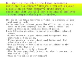 B, What is the job of the human resources
division in a company? How will you set up such
a division in your company? Write down 5
questions that you will ask a potential employee
in your company during a interview.
The job of the human resources division in a company is give
  work most suitable
for an excellent talented person.How will you set up such a
  division in your company? That is I make a specialized
  section choosing an excellent talented person.
I ask following questions to employ an excellent talented
  person.
・Please answer with your educational background. What
  university did you go to?
・Please answer with your educational background. What
  university did you go to?
・Did you belong to what kind of club activities or the
  circle in the days of a
student? What is it to have learned?
・What is your expertise? In addition, what do you want to
  make use of it in?
・What do you aim at in our company?
 