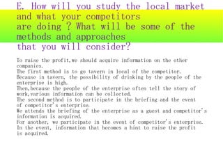 E. How will you study the local market
and what your competitors
are doing ? What will be some of the
methods and approaches
that you will consider?
To raise the profit,we should acquire information on the other
companies.
The first method is to go tavern in local of the competitor.
Because in tavern, the possibility of drinking by the people of the
enterprise is high.
Then,because the people of the enterprise often tell the story of
work,various information can be collected.
The second method is to participate in the briefing and the event
of competitor's enterprise.
We attends the briefing of the enterprise as a guest and competitor's
information is acquired.
For another, we participate in the event of competitor's enterprise.
In the event, information that becomes a hint to raise the profit
is acquired.
 