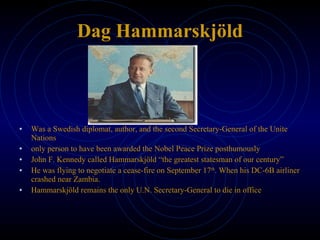 Dag Hammarskjöld Was a Swedish diplomat, author, and the second Secretary-General of the Unite Nations only person to have been awarded the Nobel Peace Prize posthumously John F. Kennedy called Hammarskjöld “the greatest statesman of our century” He was flying to negotiate a cease-fire on September 17 th . When his DC-6B airliner crashed near Zambia.  Hammarskjöld remains the only U.N. Secretary-General to die in office 