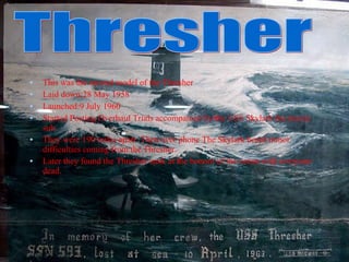 This was the second model of the Thresher Laid down:28 May 1958 Launched:9 July 1960 Started Posting Overhaul Trials accompanied by the USS Skylark the rescue sub.  They were 190 miles apart. Then over phone The Skylark heard minor difficulties coming from the Thresher. Later they found the Thresher sunk at the bottom of the ocean with everyone dead. Thresher 