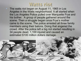 The watts riot began on August 11, 1965 in Los Angeles in the Watts neighborhood. It all started when the Los Angeles Police pulled over Marquette Frye and his bother.  A group of people gathered around the scene. Then a struggle began once Frye’s mother came to the scene. The police arrested all three family members using their batons. Doing that angered the crowd. After the police left a big riot started resulting in 34 people dead, 1,100 injured and caused an estimated $100 million dollars damage.  