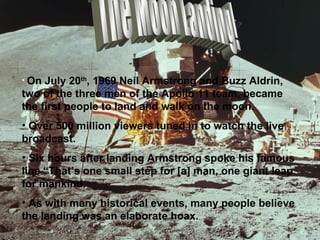 The Moon Landing! On July 20 th , 1969 Neil Armstrong and Buzz Aldrin, two of the three men of the Apollo 11 team, became the first people to land and walk on the moon. Over 500 million viewers tuned in to watch the live broadcast. Six hours after landing Armstrong spoke his famous line “That’s one small step for [a] man, one giant leap for mankind. As with many historical events, many people believe the landing was an elaborate hoax. 