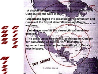 Cuban  Missile  Crisis A dispute between America, The Soviet Union, and Cuba during the Cold War. Americans feared the expansion of communism and rumors of the Soviet Union developing Atomic weapons. Cuban was seen as the closest threat involving missiles. The crisis lasted two weeks, beginning on October 14 th  and ending on October 28 th  1962 after an agreement was reached to dismantle all of Cuba’s missile bases. 